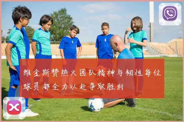 维金斯赞热火团队精神与韧性每位球员都全力以赴争取胜利