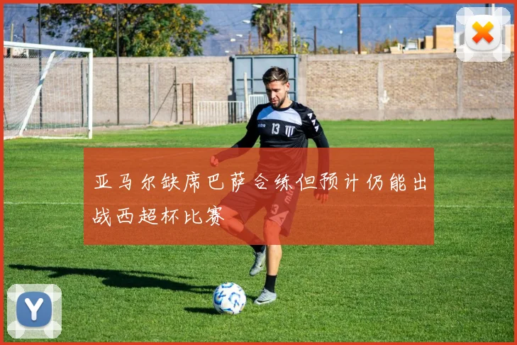 亚马尔缺席巴萨合练但预计仍能出战西超杯比赛