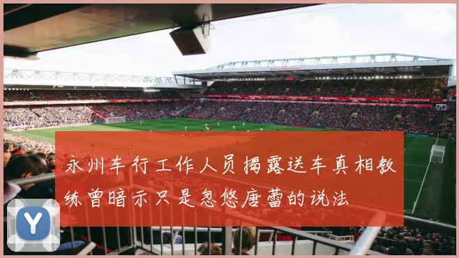 永州车行工作人员揭露送车真相教练曾暗示只是忽悠唐蕾的说法