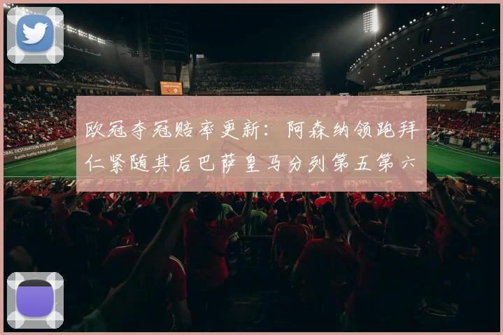 欧冠夺冠赔率更新：阿森纳领跑拜仁紧随其后巴萨皇马分列第五第六位