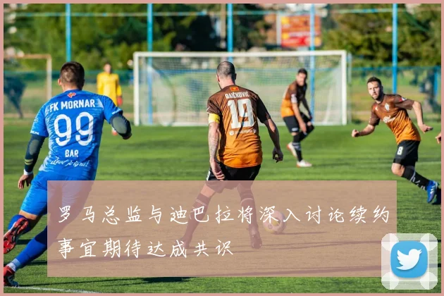 罗马总监与迪巴拉将深入讨论续约事宜期待达成共识