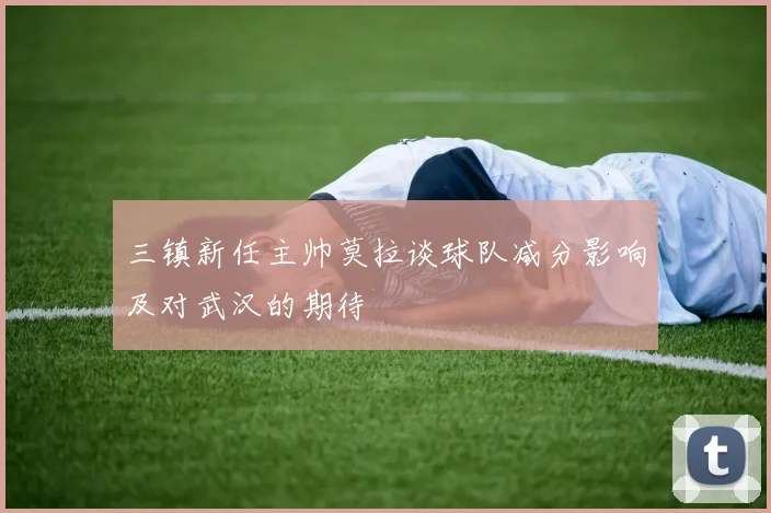 三镇新任主帅莫拉谈球队减分影响及对武汉的期待