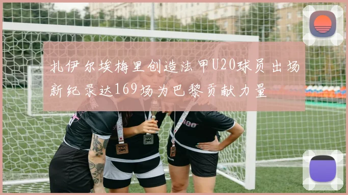 扎伊尔埃梅里创造法甲U20球员出场新纪录达169场为巴黎贡献力量