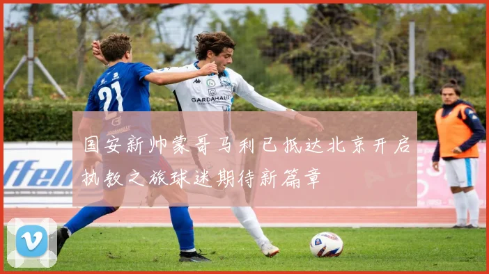 国安新帅蒙哥马利已抵达北京开启执教之旅球迷期待新篇章