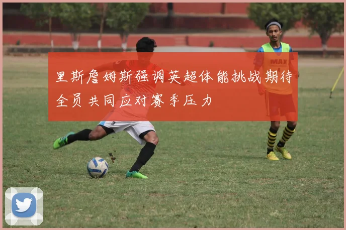 里斯詹姆斯强调英超体能挑战期待全员共同应对赛季压力