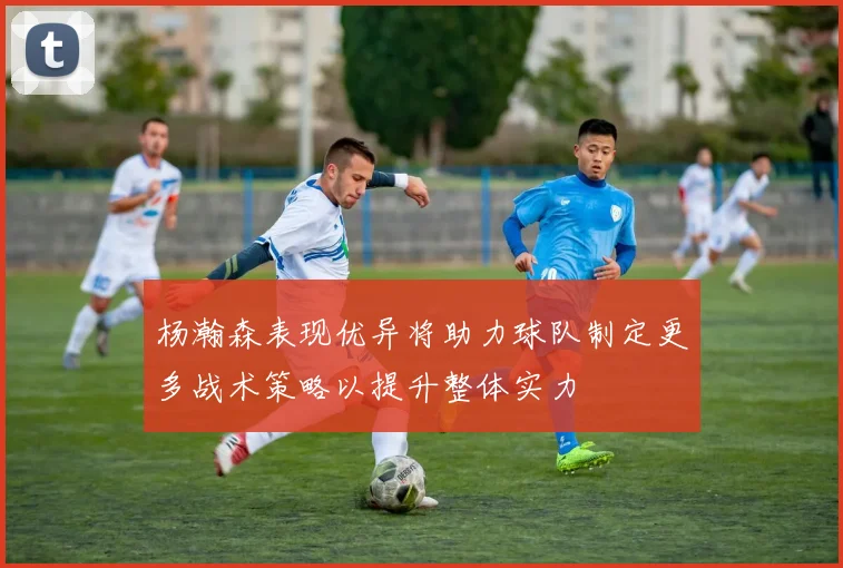 杨瀚森表现优异将助力球队制定更多战术策略以提升整体实力