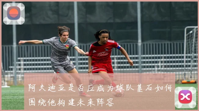 阿夫迪亚是否应成为球队基石如何围绕他构建未来阵容