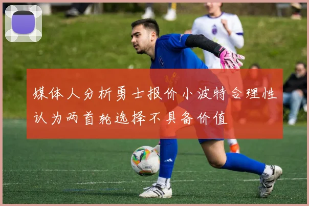 媒体人分析勇士报价小波特合理性认为两首轮选择不具备价值