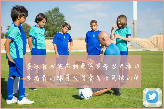 曼联官方宣布利桑德罗齐尔克泽与多名青训球员共同参与卡灵顿训练