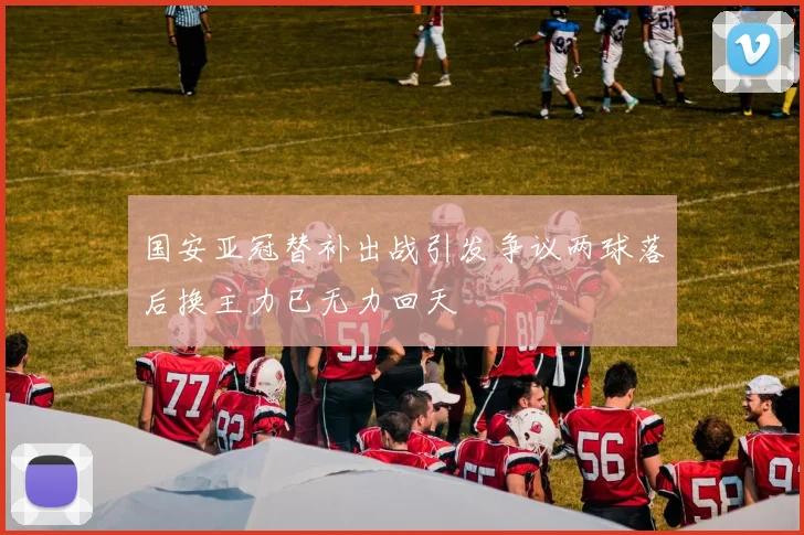 国安亚冠替补出战引发争议两球落后换主力已无力回天