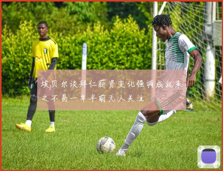 埃贝尔谈拜仁薪资变化强调成就来之不易一年半前无人关注