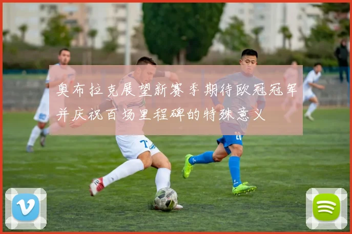 奥布拉克展望新赛季期待欧冠冠军并庆祝百场里程碑的特殊意义