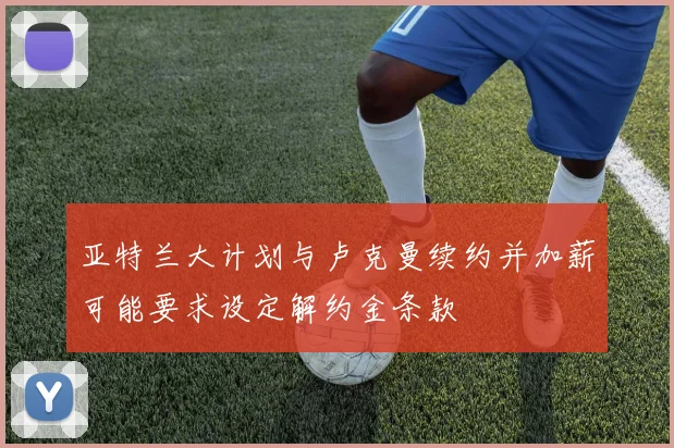 亚特兰大计划与卢克曼续约并加薪可能要求设定解约金条款