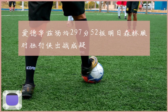 爱德华兹场均297分52板明日森林狼对独行侠出战成疑