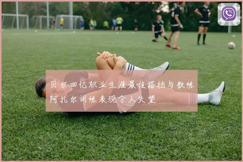 贝尔回忆职业生涯最佳搭档与教练阿扎尔训练表现令人失望