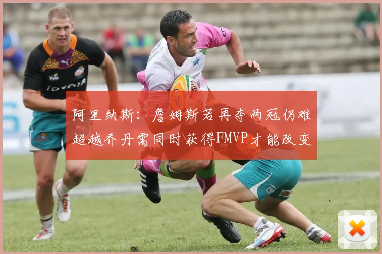 阿里纳斯：詹姆斯若再夺两冠仍难超越乔丹需同时获得FMVP才能改变局面