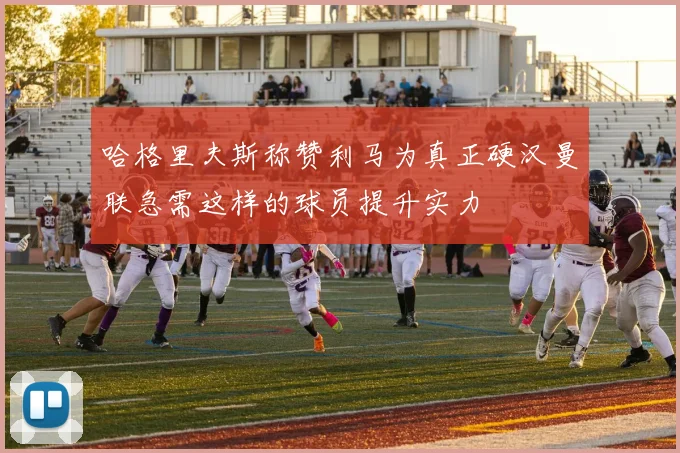 哈格里夫斯称赞利马为真正硬汉曼联急需这样的球员提升实力