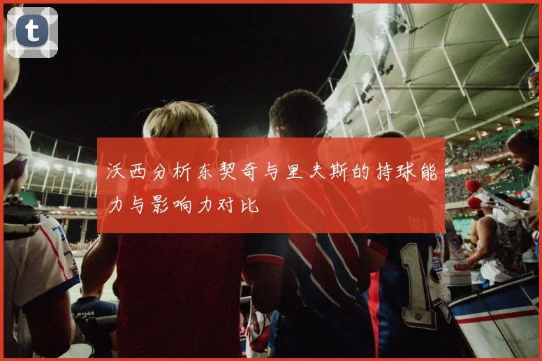 沃西分析东契奇与里夫斯的持球能力与影响力对比