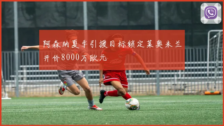 阿森纳夏季引援目标锁定莱奥米兰开价8000万欧元
