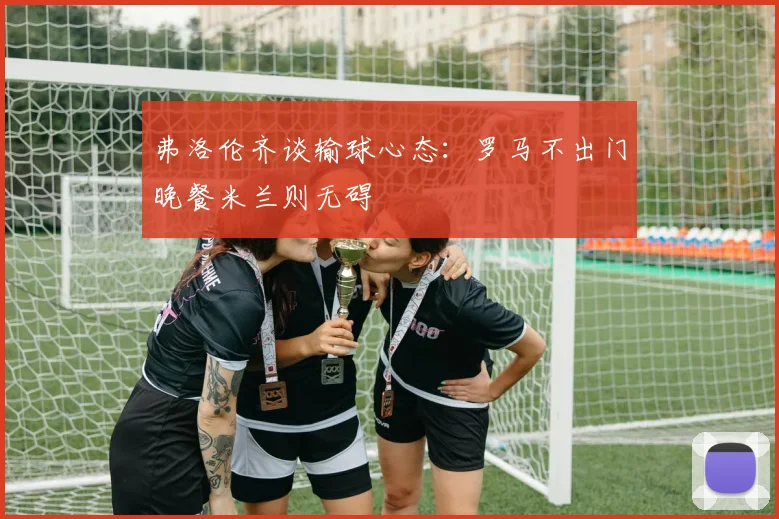 弗洛伦齐谈输球心态：罗马不出门晚餐米兰则无碍