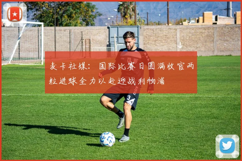 麦卡社媒：国际比赛日圆满收官两粒进球全力以赴迎战利物浦