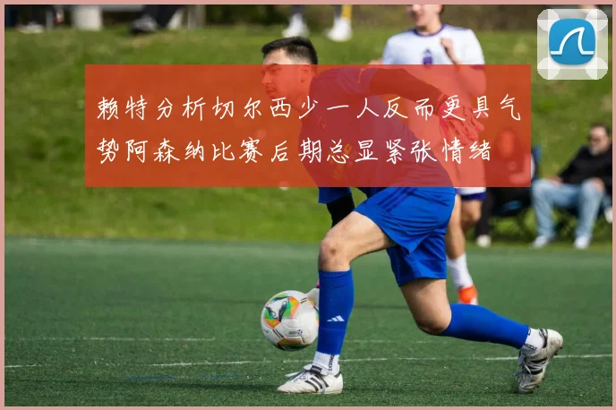 赖特分析切尔西少一人反而更具气势阿森纳比赛后期总显紧张情绪