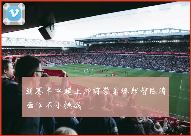 新赛季中超土帅前景乐观郑智陈涛面临不小挑战