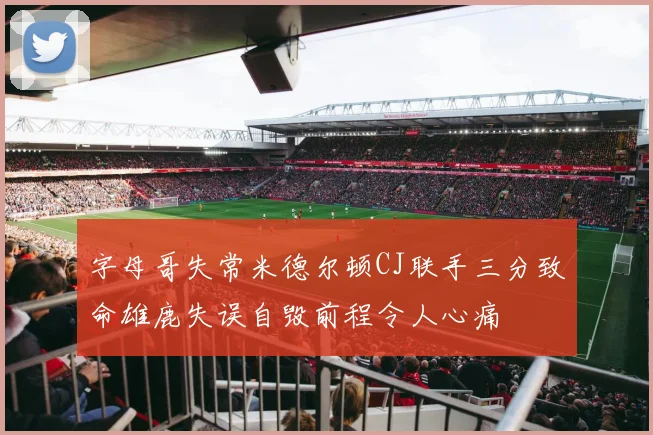 字母哥失常米德尔顿CJ联手三分致命雄鹿失误自毁前程令人心痛
