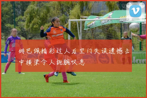姆巴佩精彩过人后空门失误遗憾击中横梁令人扼腕叹息