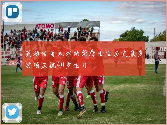 英超传奇米尔纳荣膺出场历史最多奖项庆祝40岁生日