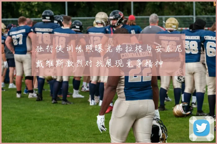 独行侠训练照曝光弗拉格与安东尼戴维斯激烈对抗展现竞争精神