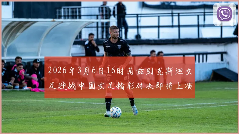 2026年3月6日16时乌兹别克斯坦女足迎战中国女足精彩对决即将上演