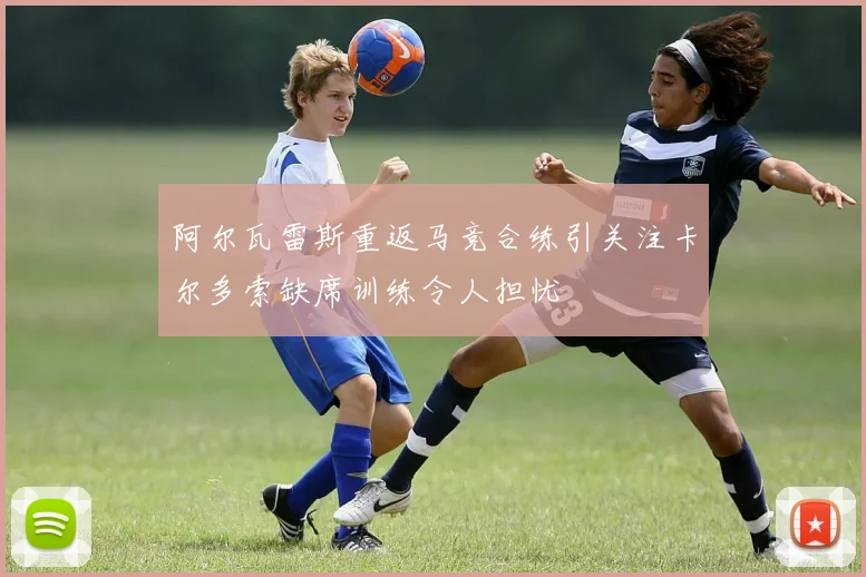 阿尔瓦雷斯重返马竞合练引关注卡尔多索缺席训练令人担忧