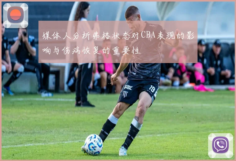 媒体人分析弗格状态对CBA表现的影响与伤病恢复的重要性