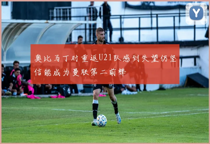 奥比马丁对重返U21队感到失望仍坚信能成为曼联第二前锋