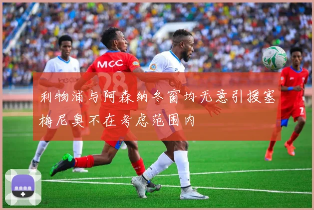 利物浦与阿森纳冬窗均无意引援塞梅尼奥不在考虑范围内