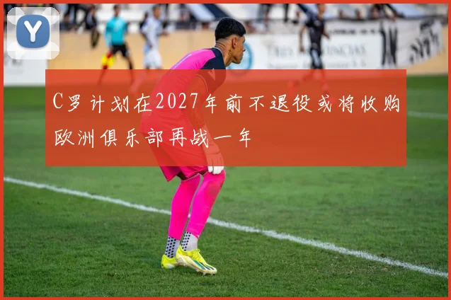 C罗计划在2027年前不退役或将收购欧洲俱乐部再战一年
