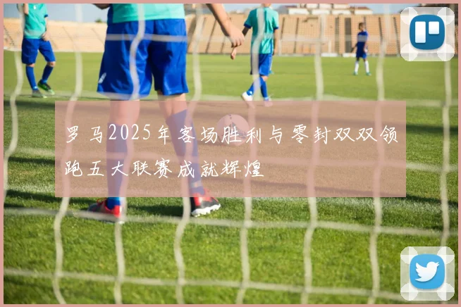 罗马2025年客场胜利与零封双双领跑五大联赛成就辉煌